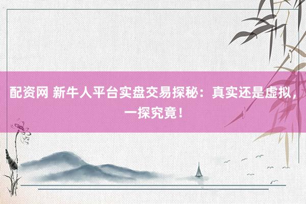 配资网 新牛人平台实盘交易探秘：真实还是虚拟，一探究竟！