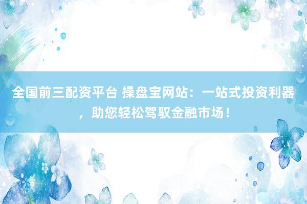 全国前三配资平台 操盘宝网站：一站式投资利器，助您轻松驾驭金融市场！