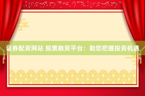 证券配资网站 股票融资平台：助您把握投资机遇