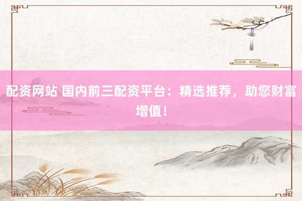 配资网站 国内前三配资平台：精选推荐，助您财富增值！