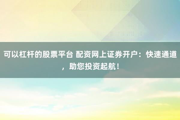 可以杠杆的股票平台 配资网上证券开户：快速通道，助您投资起航！