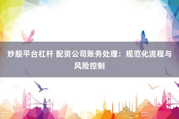 炒股平台杠杆 配资公司账务处理：规范化流程与风险控制