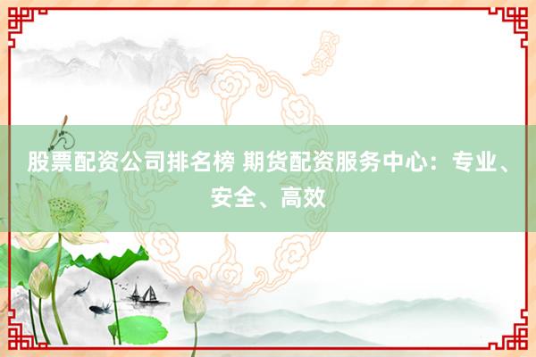 股票配资公司排名榜 期货配资服务中心：专业、安全、高效