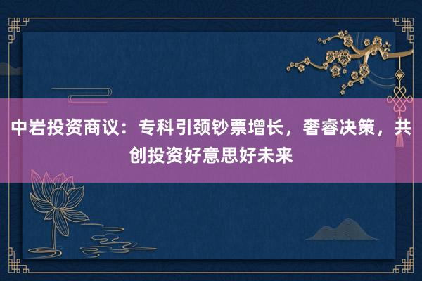 中岩投资商议：专科引颈钞票增长，奢睿决策，共创投资好意思好未来