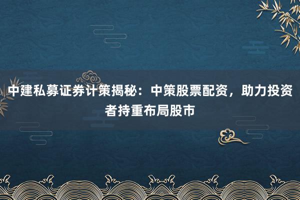 中建私募证券计策揭秘：中策股票配资，助力投资者持重布局股市