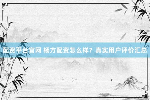 配资平台官网 杨方配资怎么样？真实用户评价汇总