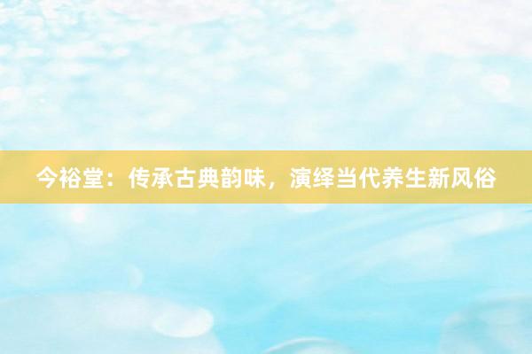 今裕堂：传承古典韵味，演绎当代养生新风俗