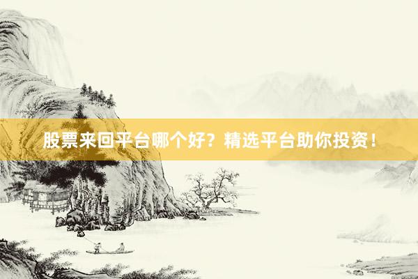 股票来回平台哪个好？精选平台助你投资！