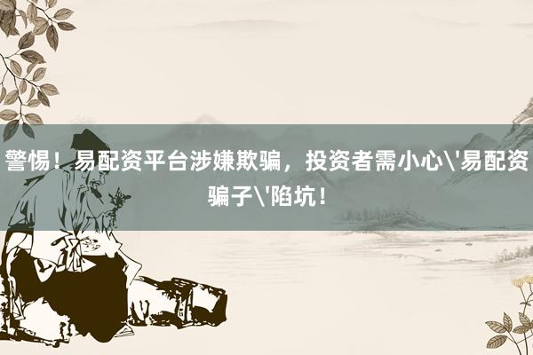 警惕！易配资平台涉嫌欺骗，投资者需小心'易配资骗子'陷坑！