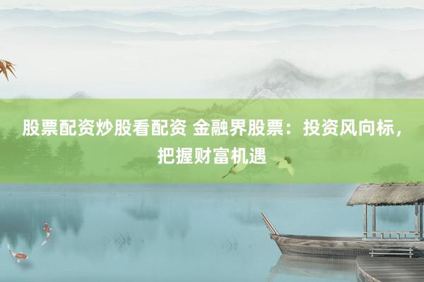 股票配资炒股看配资 金融界股票：投资风向标，把握财富机遇