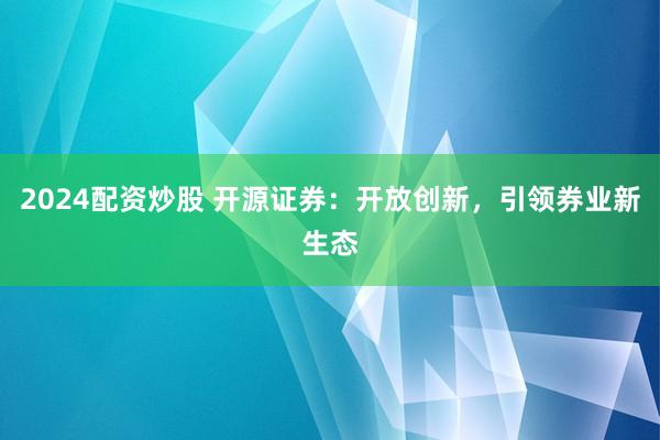 2024配资炒股 开源证券：开放创新，引领券业新生态