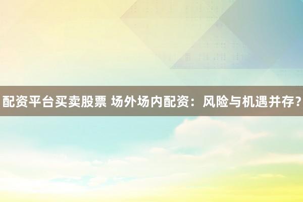 配资平台买卖股票 场外场内配资：风险与机遇并存？