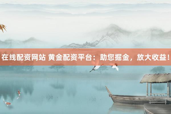 在线配资网站 黄金配资平台：助您掘金，放大收益！
