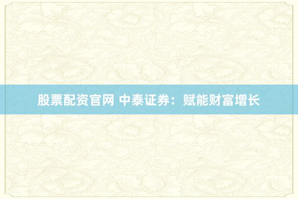 股票配资官网 中泰证券：赋能财富增长