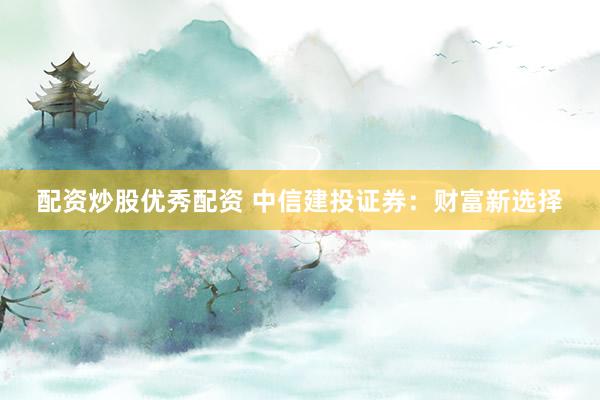 配资炒股优秀配资 中信建投证券：财富新选择