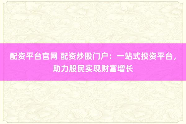 配资平台官网 配资炒股门户：一站式投资平台，助力股民实现财富增长