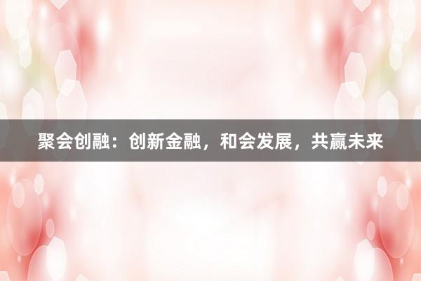 聚会创融：创新金融，和会发展，共赢未来