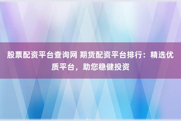 股票配资平台查询网 期货配资平台排行：精选优质平台，助您稳健投资