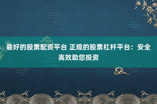 最好的股票配资平台 正规的股票杠杆平台：安全高效助您投资