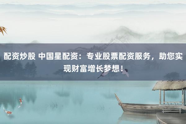 配资炒股 中国星配资：专业股票配资服务，助您实现财富增长梦想！