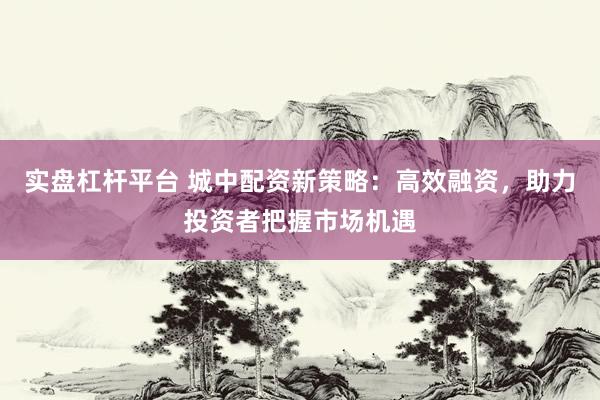 实盘杠杆平台 城中配资新策略：高效融资，助力投资者把握市场机遇