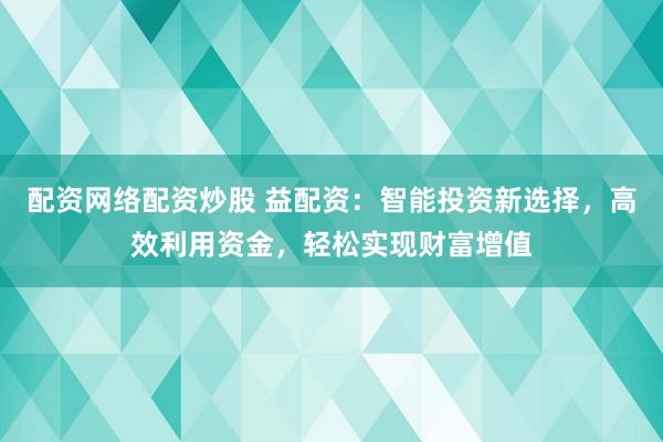 配资网络配资炒股 益配资：智能投资新选择，高效利用资金，轻松实现财富增值