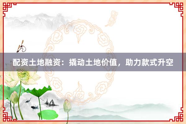 配资土地融资：撬动土地价值，助力款式升空