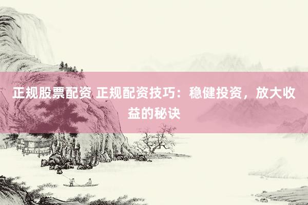 正规股票配资 正规配资技巧：稳健投资，放大收益的秘诀