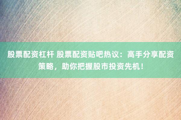 股票配资杠杆 股票配资贴吧热议：高手分享配资策略，助你把握股市投资先机！