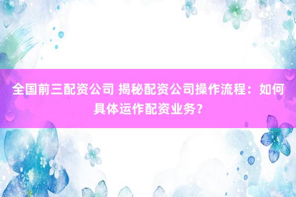 全国前三配资公司 揭秘配资公司操作流程：如何具体运作配资业务？