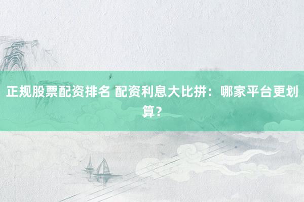 正规股票配资排名 配资利息大比拼：哪家平台更划算？