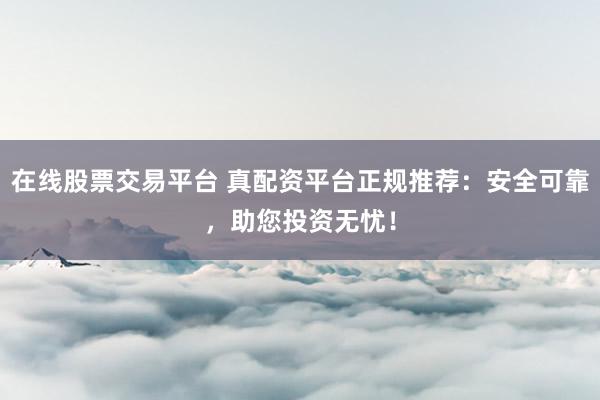 在线股票交易平台 真配资平台正规推荐：安全可靠，助您投资无忧！