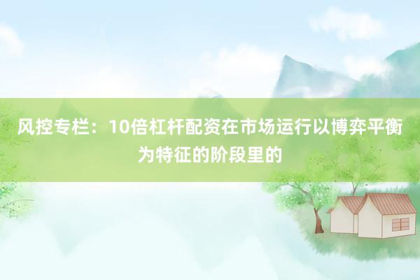 风控专栏：10倍杠杆配资在市场运行以博弈平衡为特征的阶段里的