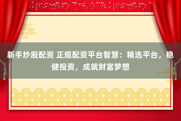 新手炒股配资 正规配资平台智慧：精选平台，稳健投资，成就财富梦想