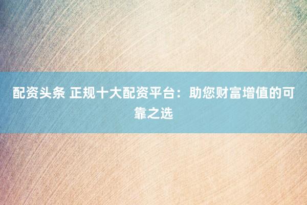 配资头条 正规十大配资平台：助您财富增值的可靠之选
