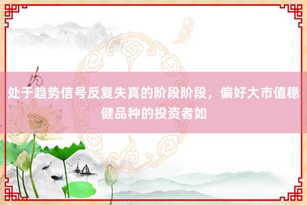 处于趋势信号反复失真的阶段阶段，偏好大市值稳健品种的投资者如