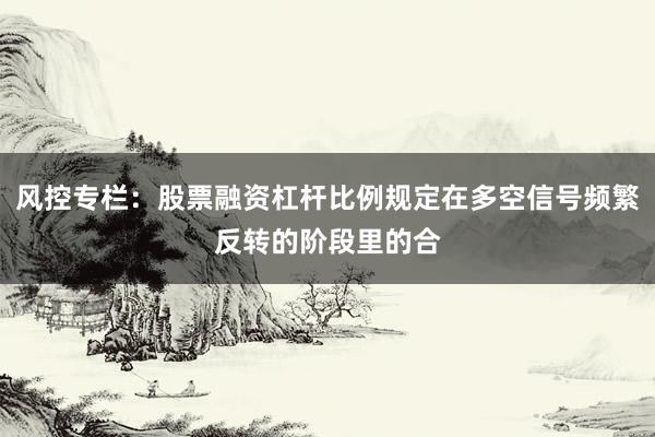 风控专栏：股票融资杠杆比例规定在多空信号频繁反转的阶段里的合