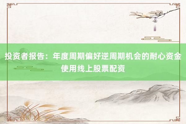 投资者报告：年度周期偏好逆周期机会的耐心资金使用线上股票配资