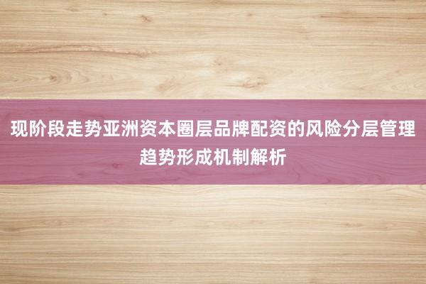 现阶段走势亚洲资本圈层品牌配资的风险分层管理趋势形成机制解析