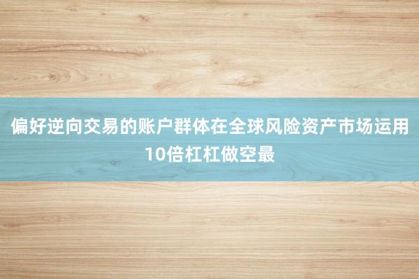 偏好逆向交易的账户群体在全球风险资产市场运用10倍杠杠做空最