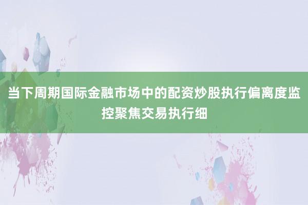 当下周期国际金融市场中的配资炒股执行偏离度监控聚焦交易执行细