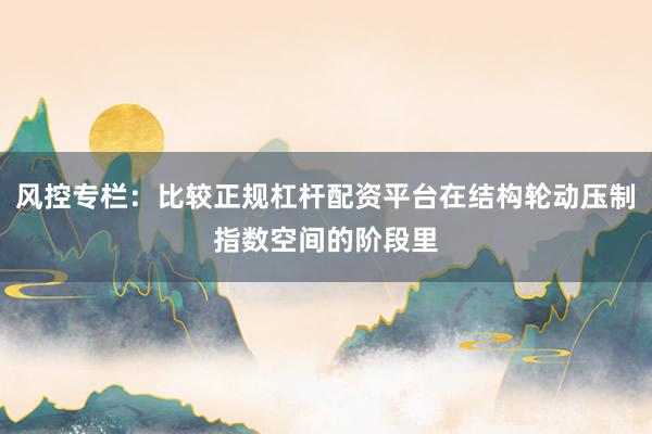 风控专栏：比较正规杠杆配资平台在结构轮动压制指数空间的阶段里