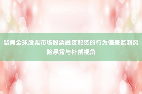 聚焦全球股票市场股票融资配资的行为偏差监测风险暴露与补偿视角