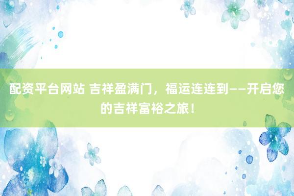 配资平台网站 吉祥盈满门，福运连连到——开启您的吉祥富裕之旅！