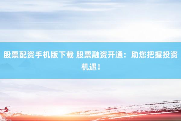 股票配资手机版下载 股票融资开通：助您把握投资机遇！