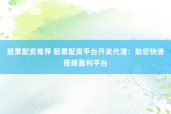 股票配资推荐 股票配资平台开发代理：助您快速搭建盈利平台