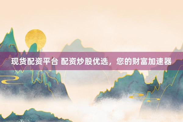 现货配资平台 配资炒股优选，您的财富加速器