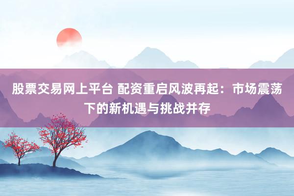 股票交易网上平台 配资重启风波再起：市场震荡下的新机遇与挑战并存