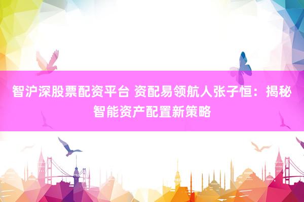 智沪深股票配资平台 资配易领航人张子恒：揭秘智能资产配置新策略