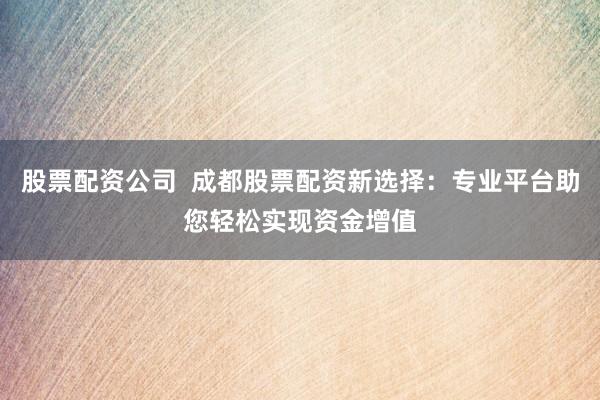 股票配资公司  成都股票配资新选择：专业平台助您轻松实现资金增值